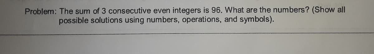 Problem: The sum of 3 consecutive even integers is 96. What are the numbers? (Show all
possible solutions using numbers, operations, and symbols).
