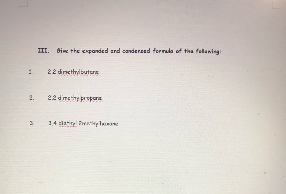 III.
Give the expanded and condensed formula of the following:
1.
2,2 dimethylbutane
ww w p
2.
2,2 dimethylpropane
3.
3,4 diethyl 2methylhexane
