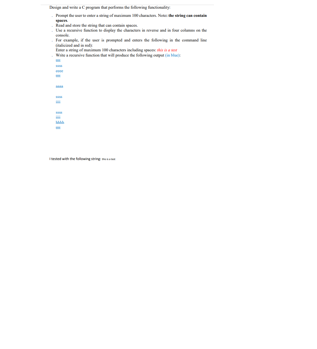 Design and write a C program that performs the following functionality:
Prompt the user to enter a string of maximum 100 characters. Note: the string can contain
spaces.
Read and store the string that can contain spaces.
Use a recursive function to display the characters in reverse and in four columns on the
console.
For example, if the user is prompted and enters the following in the command line
(italicized and in red):
Enter a string of maximum 100 characters including spaces: this is a test
Write a recursive function that will produce the following output (in blue):
tttt
Sss
eeee
tttt
aaaa
Sss
1i11
SSss
iiii
hhhh
ttt
I tested with the following string: this is a test
