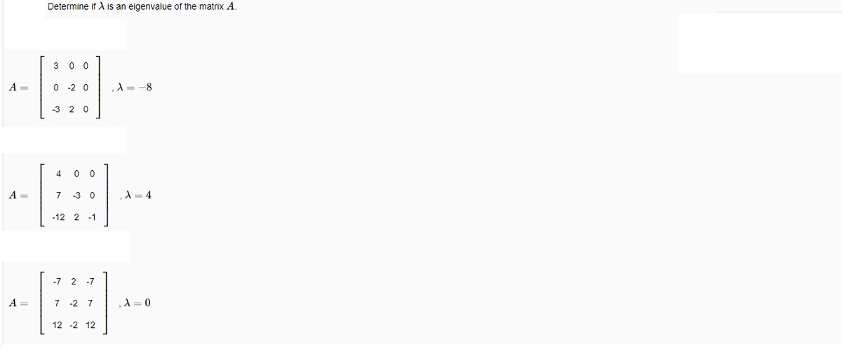 Determine if is an eigenvalue of the matrix A.
3 0 0
A =
-2 0
A= -8
-3 2 0
4
A =
7
-3 0
,A = 4
-12 2 -1
-7 2
-7
A =
7 -2 7
,d = 0
12 -2 12
