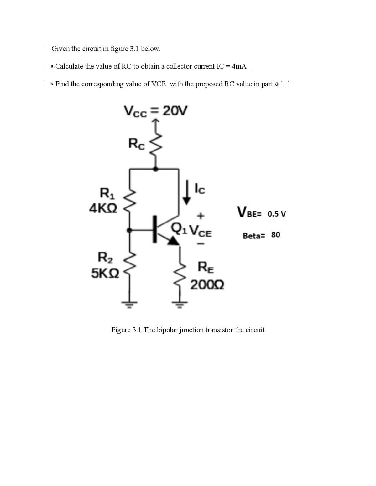 Given the circuit in figure 3.1 below.
a. Calculate the value of RC to obtain a collector current IC= 4mA
b. Find the corresponding value of VCE with the proposed RC value in part a
Vcc = 20V
Rc
Ic
R1
4KQ
VBE= 0.5 V
Q:VCE
Beta= 80
R2
5KQ
Re
2002
Figure 3.1 The bipolar junction transistor the circuit
