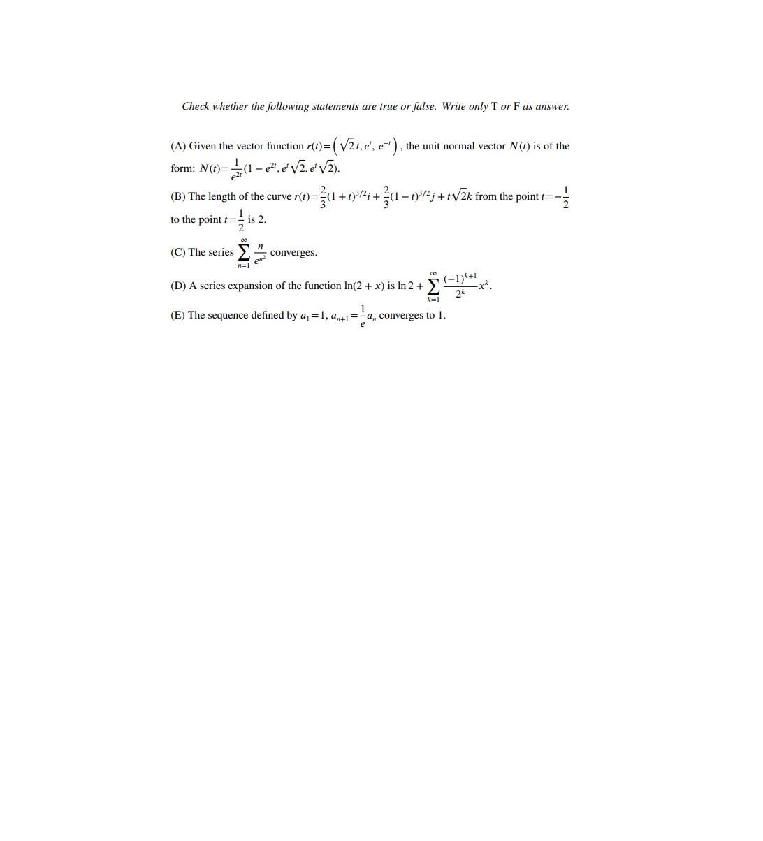 Check whether the following statements are true or false. Write only T or F as answer.
(A) Given the vector function r(t)=( V21, e', e-), the unit normal vector N(t) is of the
form: N(t)=(1 - e², e'V2, e'V2).
4 +ni+? - n*j +iV2k from the point r=-
(B) The length of the curve r(t)=:
to the point t=- is 2.
(C) The series>4
converges.
n=1
(-1)k+1
-x*.
(D) A series expansion of the function In(2 + x) is In 2 +
2k
k=1
(E) The sequence defined by a,=1, a,+1=-a, converges to 1.
