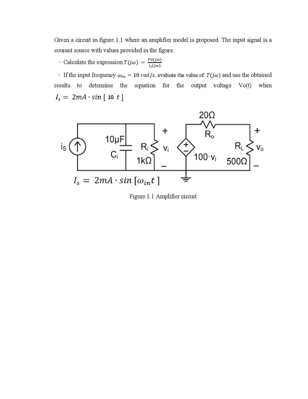 Given a circuit in figure 1.1 where an amplifier model is proposed. The input signal is a
courant source with values provided in the figure.
Vo(jw)
Calculate the expression T (jw)
iş(jw)
If the input frequency win = 10 rad/s, evaluate the value of T(j@) and use the obtained
results
to
determine
the equation for
the output voltage Vo(t)
when
Is
2mA · sin [ 10 t]
200
R.
10μF
RS Vi
1:
is (1
R.
Vo
100 Vi
1kO
5002
I, = 2mA · sin [Wint ]
Figure 1.1 Amplifier circuit
