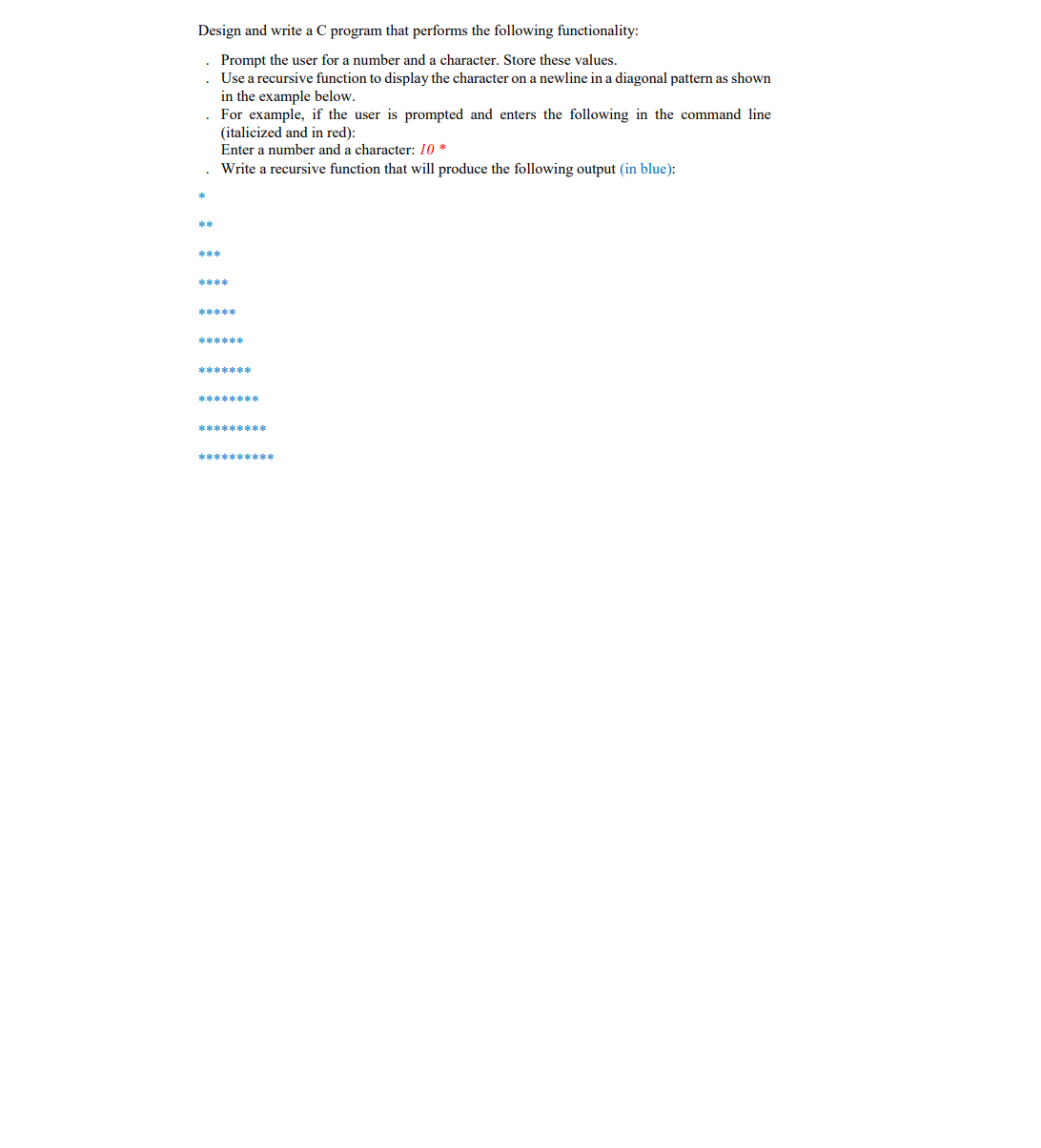 Design and write a C program that performs the following functionality:
Prompt the user for a number and a character. Store these values.
Use a recursive function to display the character on a newline in a diagonal pattern as shown
in the example below.
For example, if the user is prompted and enters the following in the command line
(italicized and in red):
Enter a number and a character: 10 *
Write a recursive function that will produce the following output (in blue):
***
****
*****
******
香醫醫普普普*
醫醫醫醫**
*醫普普普普备备普
k k k k k k ke s s

