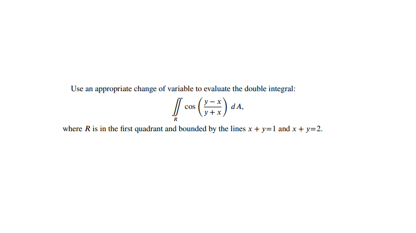 Use an appropriate change of variable to evaluate the double integral:
y- x
cos
y +x
d A,
R
where R is in the first quadrant and bounded by the lines x + y=1 and x + y=2.
