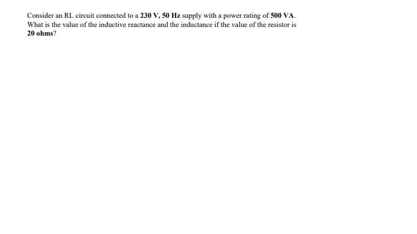 Consider an RL circuit connected to a 230 V, 50 Hz supply with a power rating of 500 VA.
What is the value of the inductive reactance and the inductance if the value of the resistor is
20 ohms?
