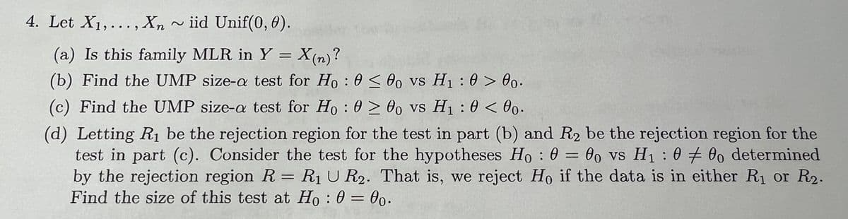 4. Let X1,..., Xn ~iid Unif(0, 0).
(a) Is this family MLR in Y = X(n)?
(b) Find the UMP size-a test for Ho:
<00 vs H₁: 0> 00.
(c) Find the UMP size-a test for Ho: 0≥ 00 vs H₁: 0 <00.
=
:
(d) Letting R₁ be the rejection region for the test in part (b) and R2 be the rejection region for the
test in part (c). Consider the test for the hypotheses Ho: 000 vs H₁ 000 determined
by the rejection region R = R₁ U R2. That is, we reject Ho if the data is in either R₁ or R2.
Find the size of this test at Ho: 0 = 00.