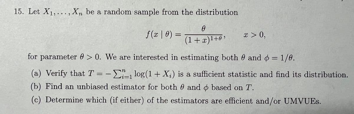 15. Let X₁,..., Xn be a random sample from the distribution
f(x | 0) =
0
(1+x)¹+0'
x > 0,
L
for parameter > 0. We are interested in estimating both 0 and = 1/0.
n
(a) Verify that T = -₁ log(1 + X;) is a sufficient statistic and find its distribution.
i=1
(b) Find an unbiased estimator for both 0 and based on T.
(c) Determine which (if either) of the estimators are efficient and/or UMVUES.