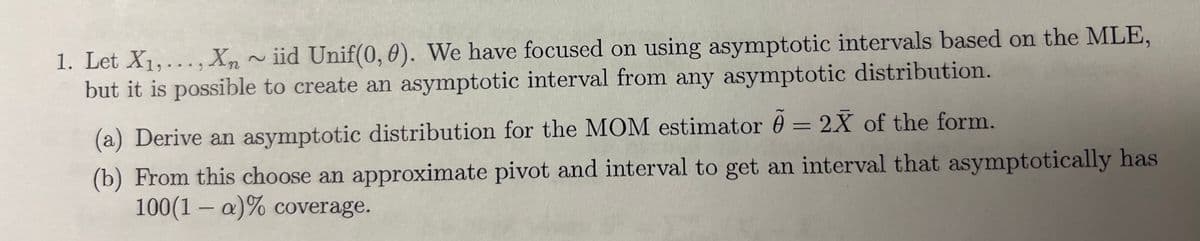 1. Let X1,..., X, ~iid Unif(0, 0). We have focused on using asymptotic intervals based on the MLE,
Xn
but it is possible to create an asymptotic interval from any asymptotic distribution.
(a) Derive an asymptotic distribution for the MOM estimator = 2X of the form.
(b) From this choose an approximate pivot and interval to get an interval that asymptotically has
100(1 - a)% coverage.