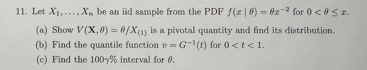 11. Let X1,..., Xn be an iid sample from the PDF f(x | 0) = 0x-2 for 0 < 0 < x.
(a) Show V(X, 0) = 0/X(1) is a pivotal quantity and find its distribution.
(b) Find the quantile function v = G-1(t) for 0<t<1.
(c) Find the 100% interval for 0.