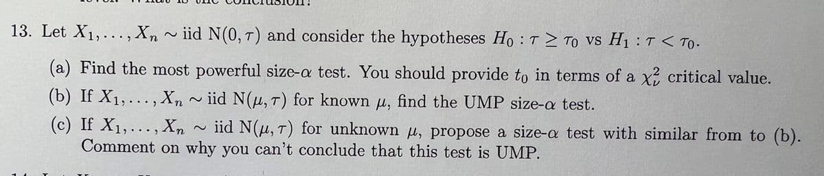 13. Let X1,..., Xn ~iid N(0, 7) and consider the hypotheses Ho: T To vs H₁T < To-
(a) Find the most powerful size-a test. You should provide to in terms of a x2 critical value.
(b) If X1,..., Xn ~iid N(д, T) for known μ, find the UMP size-a test.
(c) If X1,..., Xn ~iid N(μ, T) for unknown μ, propose a size-a test with similar from to (b).
Comment on why you can't conclude that this test is UMP.