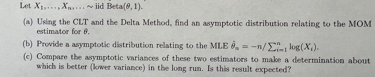 Let X₁,..., Xn,... ~ iid Beta(0, 1).
(a) Using the CLT and the Delta Method, find an asymptotic distribution relating to the MOM
estimator for 0.
(b) Provide a asymptotic distribution relating to the MLE Ôn = n/1 log(X₂).
(c) Compare the asymptotic variances of these two estimators to make a determination about
which is better (lower variance) in the long run. Is this result expected?