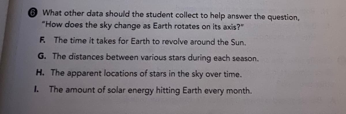 6 What other data should the student collect to help answer the question,
"How does the sky change as Earth rotates on its axis?"
F. The time it takes for Earth to revolve around the Sun.
G. The distances between various stars during each season.
H. The apparent locations of stars in the sky over time.
1. The amount of solar energy hitting Earth every month.
