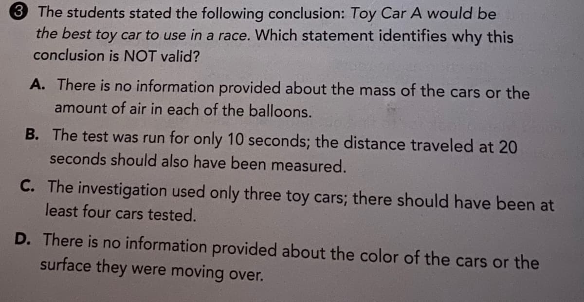 3 The students stated the following conclusion: Toy Car A would be
the best toy car to use in a race. Which statement identifies why this
conclusion is NOT valid?
A. There is no information provided about the mass of the cars or the
amount of air in each of the balloons.
B. The test was run for only 10 seconds; the distance traveled at 20
seconds should also have been measured.
C. The investigation used only three toy cars; there should have been at
least four cars tested.
D. There is no information provided about the color of the cars or the
surface they were moving over.
