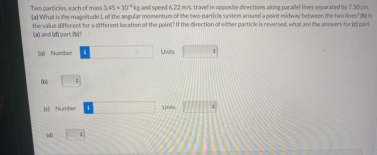 Two particles, each of mass 3.45 x 104 kg and speed 6.22 m/s, travel in opposite directions along parallel lines separated by 7.50 cm.
(a) What is the magnitude L of the angular momentum of the two-particle system around a point midway between the two lines? (b) Is
the value different for a different location of the point? If the direction of either particle is reversed, what are the answers for (c) part
(a) and (d) part (b)?
(a) Number
Units
(b)
(c) Number
i
Units
(d)
