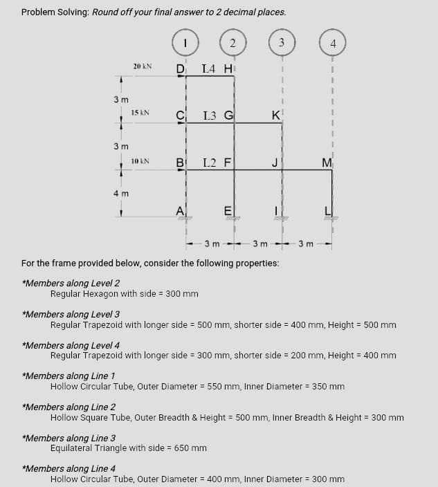 Problem Solving: Round off your final answer to 2 decimal places.
3m
1
3m
1
4 m
20 KN
15 kN
10 kN
1
D₁ L4 H
*Members along Line 3
C L3 G
B
100
A
2
Regular Hexagon with side = 300 mm
L2 F
E
3
نما
For the frame provided below, consider the following properties:
*Members along Level 2
K
3m 3m 3m
Equilateral Triangle with side = 650 mm
4
*Members along Level 3
Regular Trapezoid with longer side = 500 mm, shorter side = 400 mm, Height = 500 mm
M
*Members along Level 4
Regular Trapezoid with longer side = 300 mm, shorter side = 200 mm, Height = 400 mm
*Members along Line 1
Hollow Circular Tube, Outer Diameter = 550 mm, Inner Diameter = 350 mm
*Members along Line 2
Hollow Square Tube, Outer Breadth & Height = 500 mm, Inner Breadth & Height = 300 mm
*Members along Line 4
Hollow Circular Tube, Outer Diameter = 400 mm, Inner Diameter = 300 mm