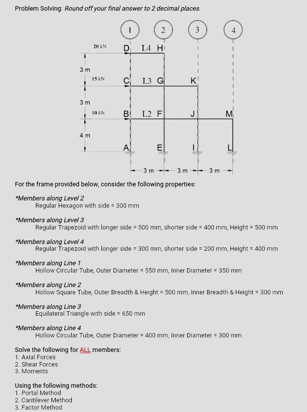 Problem Solving: Round off your final answer to 2 decimal places.
3m
1
3m
1
4 m
20 KN
15 KN
10 kN
1
*Members along Line 3
D
C
B
100
Regular Hexagon with side = 300 mm
A
Solve the following for ALL members:
1. Axial Forces
2. Shear Forces
3. Moments
Using the following methods:
1. Portal Method
2. Cantilever Method
3. Factor Method
2
L4 H
L3 G
L2 F
3 m
For the frame provided below, consider the following properties:
*Members along Level 2
E
3
Equilateral Triangle with side = 650 mm
نیا
K
3m 3m
*Members along Level 3
Regular Trapezoid with longer side = 500 mm, shorter side = 400 mm, Height = 500 mm
*Members along Level 4
Regular Trapezoid with longer side = 300 mm, shorter side = 200 mm, Height = 400 mm
4
*Members along Line 1
Hollow Circular Tube, Outer Diameter = 550 mm, Inner Diameter = 350 mm
M₁
*Members along Line 2
Hollow Square Tube, Outer Breadth & Height = 500 mm, Inner Breadth & Height = 300 mm
*Members along Line 4
Hollow Circular Tube, Outer Diameter = 400 mm, Inner Diameter = 300 mm