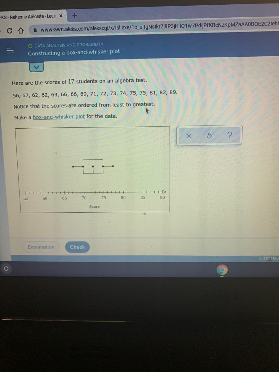 EKS -Nehemie Anicette - Lear x
www-awn.aleks.com/alekscgi/x/Isl.exe/1o_u-IgNslkr7j8P3jH-lQ1w7PdijPfKBcNzKpMZaAAOBQE2C2leh\
O DATA ANALYSIS AND PROBABILITY
Constructing a box-and-whisker plot
Here are the scores of 17 students on an algebra test.
56, 57, 62, 62, 63, 66, 66, 69, 71, 72, 73, 74, 75, 75, 81, 82, 89.
Notice that the scores are ordered from least to greatest.
Make a box-and-whisker plot for the data.
55
60
65
70
75
80
85
90
Score
Explanation
Check
O 2021 Mc
