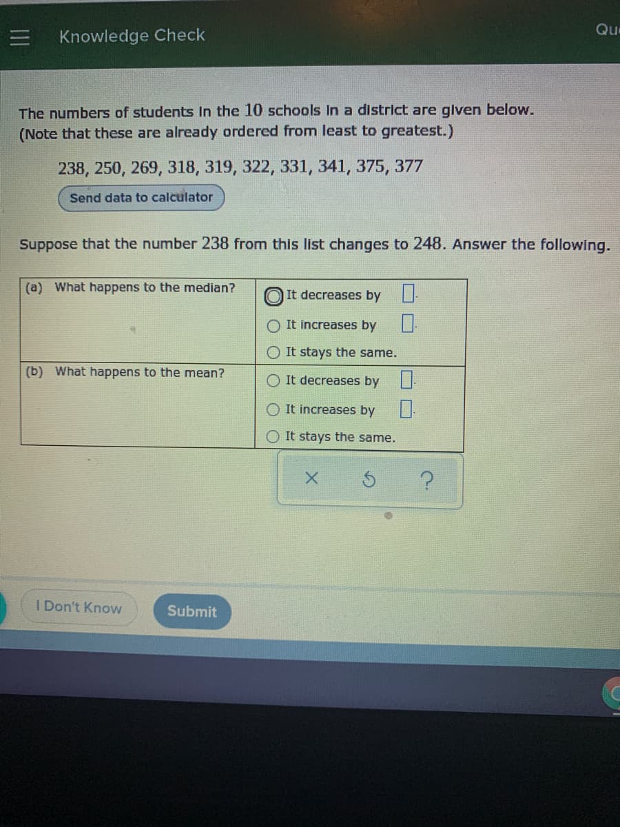 Qu
Knowledge Check
The numbers of students In the 10 schools In a district are given below.
(Note that these are already ordered from least to greatest.)
238, 250, 269, 318, 319, 322, 331, 341, 375, 377
Send data to calculator
Suppose that the number 238 from this list changes to 248. Answer the following.
(a) What happens to the median?
|It decreases by
O It increases by
O It stays the same.
(b) What happens to the mean?
O It decreases by
O It increases by
O It stays the same.
I Don't Know
Submit
O O

