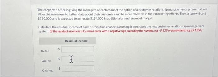 The corporate office is giving the managers of each channel the option of a customer relationship management system that will
allow the managers to gather data about their customers and be more effective in their marketing efforts. The system will cost
$790,000 and is expected to generate $154,000 in additional annual segment margin.
Calculate the residual income of each distribution channel assuming it purchases the new customer relationship management
system. (If the residual income is a loss then enter with a negative sign preceding the number, e.g. -5,125 or parenthesis, e.g. (5,125))
Residual Income
Retail
Online
Catalog
$
$
S
X