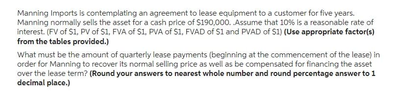 Manning Imports is contemplating an agreement to lease equipment to a customer for five years.
Manning normally sells the asset for a cash price of $190,000. .Assume that 10% is a reasonable rate of
interest. (FV of $1, PV of $1, FVA of $1, PVA of S1, FVAD of $1 and PVAD of $1) (Use appropriate factor(s)
from the tables provided.)
What must be the amount of quarterly lease payments (beginning at the commencement of the lease) in
order for Manning to recover its normal selling price as well as be compensated for financing the asset
over the lease term? (Round your answers to nearest whole number and round percentage answer to 1
decimal place.)