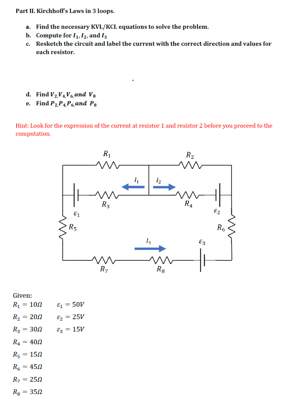 Part II. Kirchhoff's Laws in 3 loops.
a. Find the necessary KVL/KCL equations to solve the problem.
b. Compute for 1₁, 12, and 13
c.
Resketch the circuit and label the current with the correct direction and values for
each resistor.
d. Find V₂,V4V6,and V8
e. Find P2,P4,P6, and Ps
Hint: Look for the expression of the current at resistor 1 and resistor 2 before you proceed to the
computation.
R₁
R2
m
1₁
R3
R4
E1
R₂
Given:
R₁ = 100
R₂ = 200
R₂ = 300
R4
= 402
R5
15Ω
R6 = 450
R7 = 250
R8
= 350
R5
&1 = 50V
&2 = 25V
&3 = 15V
13
12
m
R8
E3
E2
m
R6