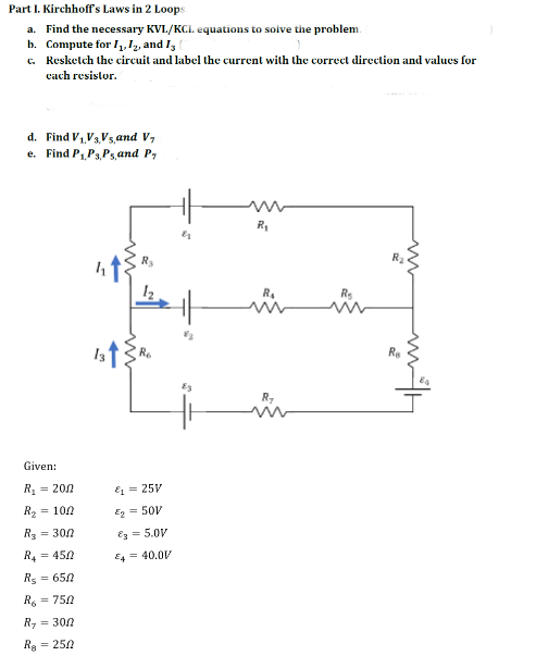 Part I. Kirchhoff's Laws in 2 Loops
a. Find the necessary KVI./KCI. equations to solve the problem.
b. Compute for 1₁, 12, and 13
c.
Resketch the circuit and label the current with the correct direction and values for
each resistor.
d. Find V₁V₁,Vs, and V
Find P₁, P3,Ps, and P
e.
R₁
R₂
Given:
R₂ = 200
R₂ = 100
R₂ = 300
R4 = 450
R₂ = 650
R = 750
R₂ = 300
R = 250
&₁ = 25V
E₂ = 50V
€3= 5.0V
E4 = 40.0V
83
R₁
R₂
R₂
Re