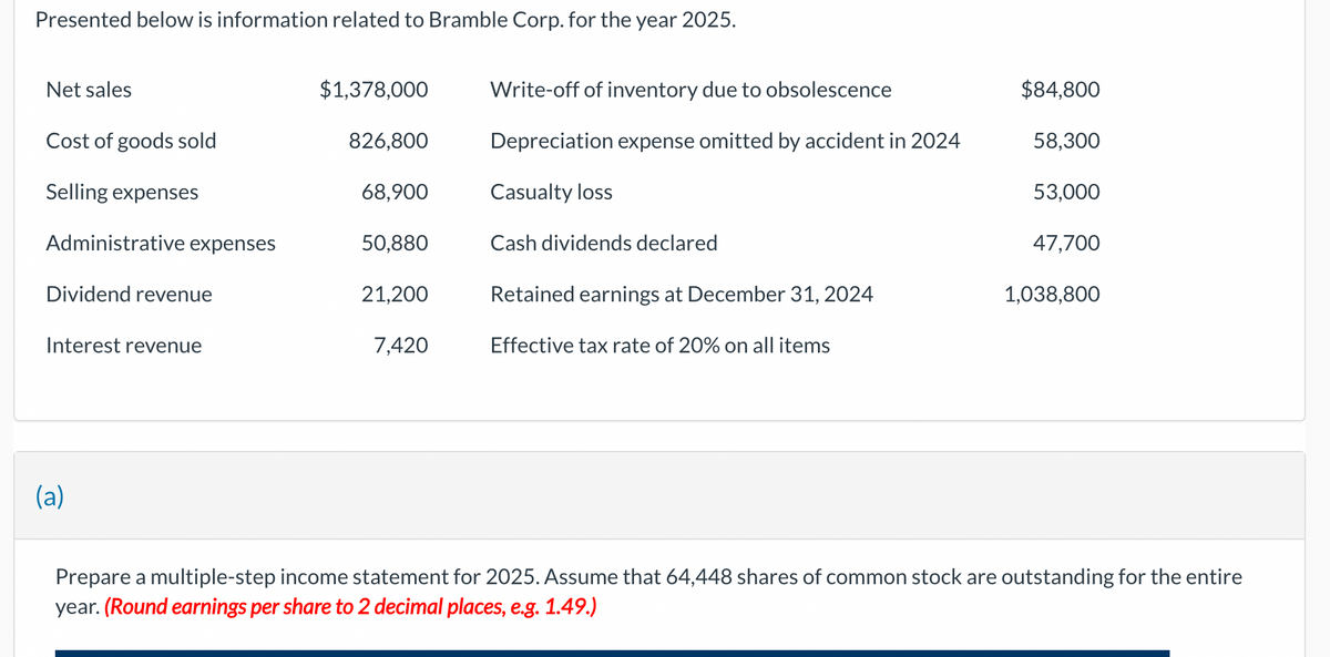 Presented below is information related to Bramble Corp. for the year 2025.
Net sales
Cost of goods sold
Selling expenses
Administrative expenses
Dividend revenue
Interest revenue
(a)
$1,378,000
826,800
68,900
50,880
21,200
7,420
Write-off of inventory due to obsolescence
Depreciation expense omitted by accident in 2024
Casualty loss
Cash dividends declared
Retained earnings at December 31, 2024
Effective tax rate of 20% on all items
$84,800
58,300
53,000
47,700
1,038,800
Prepare a multiple-step income statement for 2025. Assume that 64,448 shares of common stock are outstanding for the entire
year. (Round earnings per share to 2 decimal places, e.g. 1.49.)