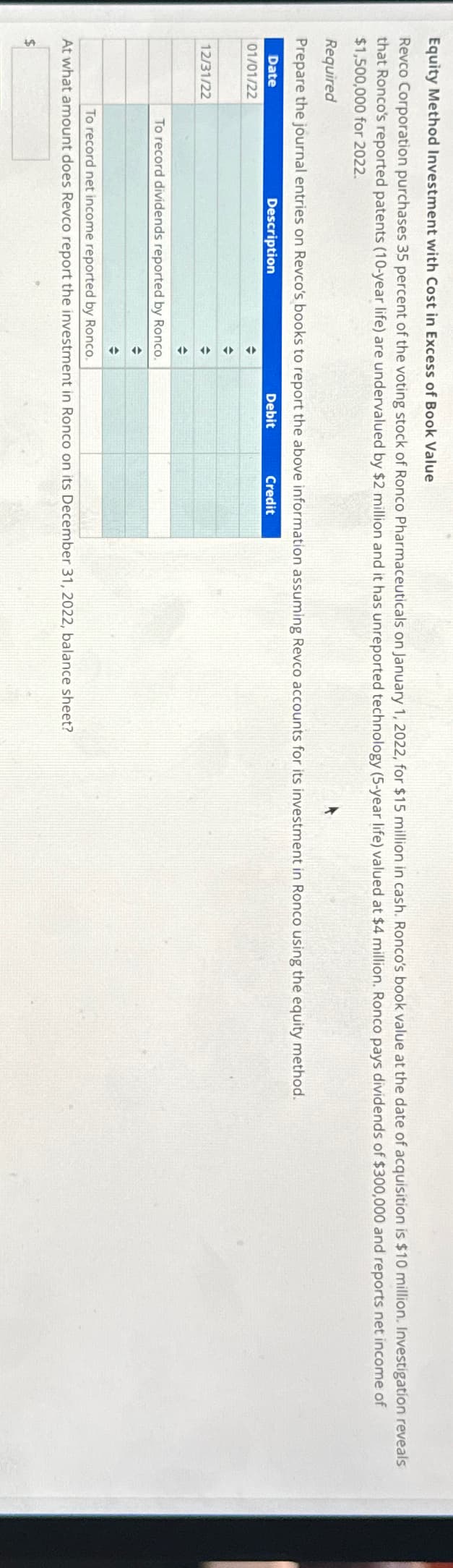 Equity Method Investment with Cost in Excess of Book Value
Revco Corporation purchases 35 percent of the voting stock of Ronco Pharmaceuticals on January 1, 2022, for $15 million in cash. Ronco's book value at the date of acquisition is $10 million. Investigation reveals
that Ronco's reported patents (10-year life) are undervalued by $2 million and it has unreported technology (5-year life) valued at $4 million. Ronco pays dividends of $300,000 and reports net income of
$1,500,000 for 2022.
Required
Prepare the journal entries on Revco's books to report the above information assuming Revco accounts for its investment in Ronco using the equity method.
Date
Description
Debit
01/01/22
12/31/22
+
$
To record dividends reported by Ronco.
+
+
Credit
To record net income reported by Ronco.
At what amount does Revco report the investment in Ronco on its December 31, 2022, balance sheet?