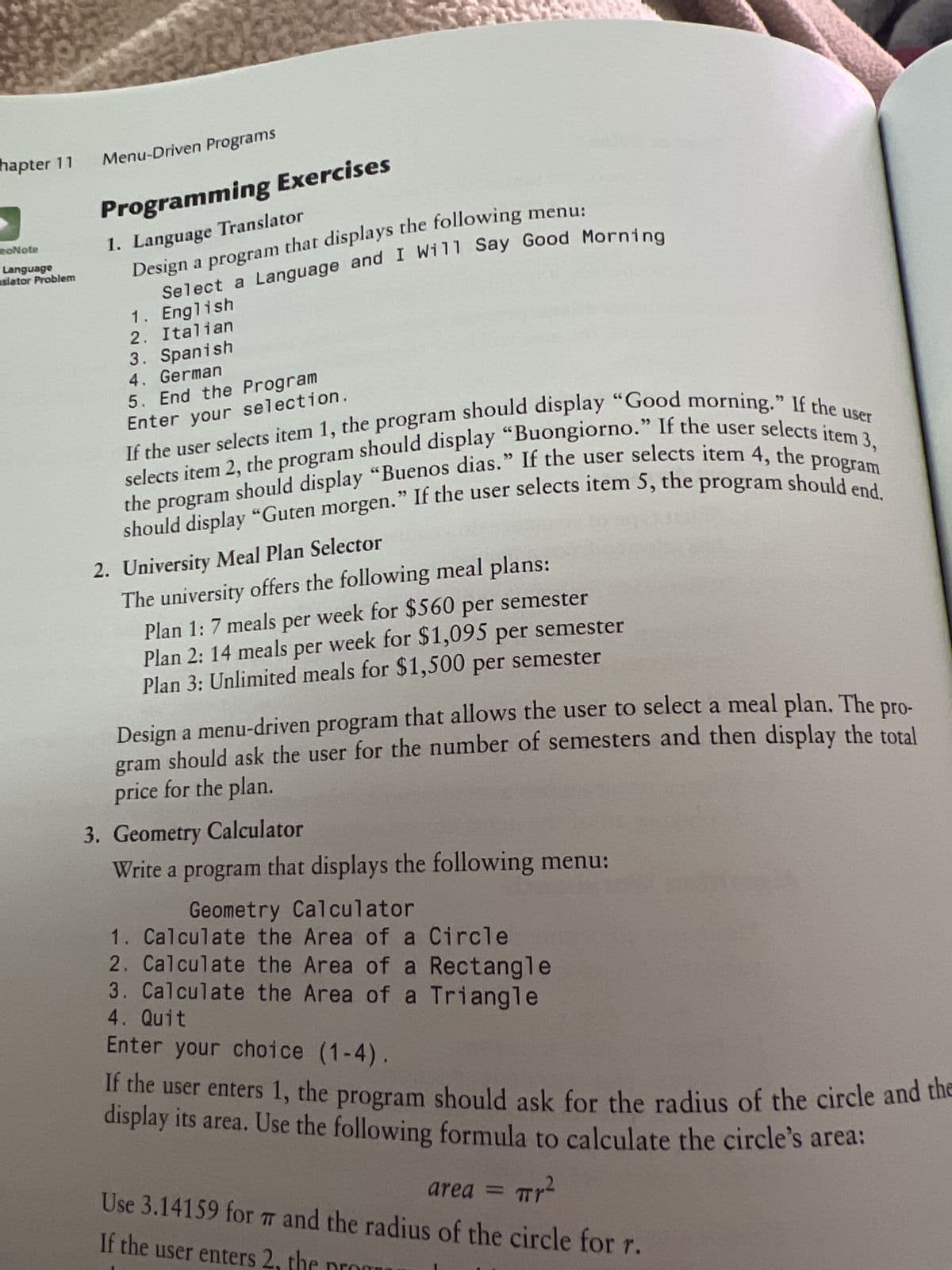 hapter 11 Menu-Driven Programs
Programming Exercises
1. Language Translator
Design
na program that displays the following menu:
Select a Language and I Will Say Good Morning
1. English
2. Italian
eoNote
Language
slator Problem
3. Spanish
4. German
5. End the Program
Enter your selection.
If the user selects item 1, the program should display "Good morning." If the user
the program should display "Buenos dias." If the user selects item 4, the
selects item 2, the program should display "Buongiorno." If the user selects item 3,
should display "Guten morgen." If the user selects item 5, the program should end.
program
2. University Meal Plan Selector
The university offers the following meal plans:
Plan 1: 7 meals per week for $560 per semester
Plan 2: 14 meals per week for $1,095 per semester
Plan 3: Unlimited meals for $1,500 per semester
Design a menu-driven program that allows the user to select a meal plan. The pro-
should ask the user for the number of semesters and then display the total
gram
price for the plan.
3. Geometry Calculator
Write a program that displays the following menu:
Geometry Calculator
1. Calculate the Area of a Circle
2. Calculate the Area of a Rectangle
3. Calculate the Area of a Triangle
4. Quit
Enter your choice (1-4).
If the user enters 1, the program should ask for the radius of the circle and the
display its area. Use the following formula to calculate the circle's area:
area =
Tr²
Use 3.14159 for 7 and the radius of the circle for r.
If the user enters 2.