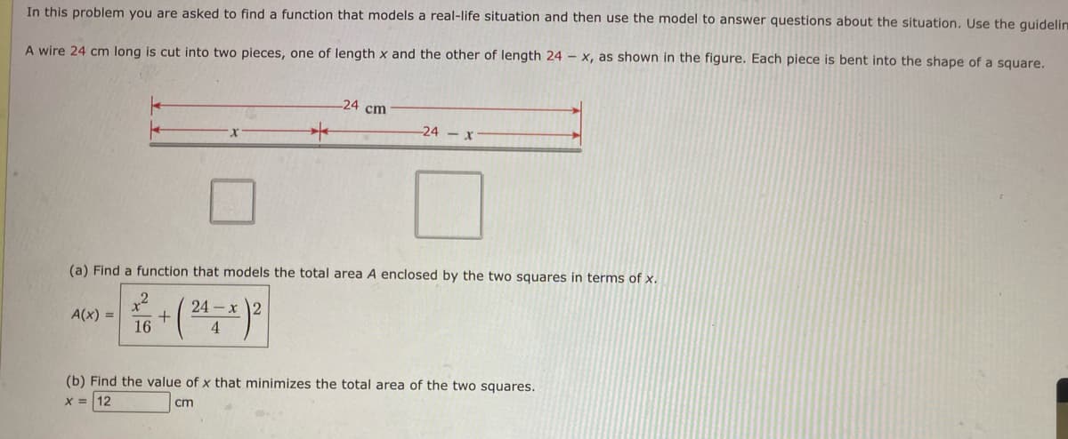 In this problem you are asked to find a function that models a real-life situation and then use the model to answer questions about the situation. Use the guidelin
A wire 24 cm long is cut into two pieces, one of length x and the other of length 24 - x, as shown in the figure. Each piece is bent into the shape of a square.
+
-24
cm
-24-x
(a) Find a function that models the total area A enclosed by the two squares in terms of x.
+2
A(x) =
16
이
24
-x2
4
(b) Find the value of x that minimizes the total area of the two squares.
X=12
cm