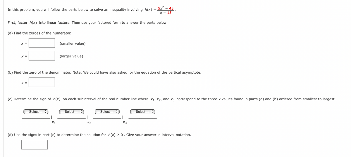 In this problem, you will follow the parts below to solve an inequality involving h(x) = x² - 45.
X-15
First, factor h(x) into linear factors. Then use your factored form to answer the parts below.
(a) Find the zeroes of the numerator.
x =
x =
(smaller value)
(larger value)
(b) Find the zero of the denominator. Note: We could have also asked for the equation of the vertical asymptote.
x =
(c) Determine the sign of h(x) on each subinterval of the real number line where X1, X2, and X3 correspond to the three x values found in parts (a) and (b) ordered from smallest to largest.
---Select-- ÷
X1
---Select-- ÷
X2
--Select--- =
X3
---Select--- =
(d) Use the signs in part (c) to determine the solution for h(x) ≥0. Give your answer in interval notation.