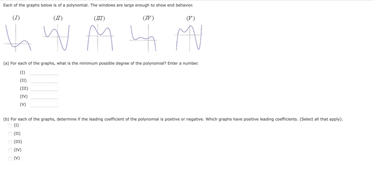 Each of the graphs below is of a polynomial. The windows are large enough to show end behavior.
(I)
(II)
(III)
(IV)
(V)
j w M G M
N
(a) For each of the graphs, what is the minimum possible degree of the polynomial? Enter a number.
(I)
(II)
(III)
(IV)
(V)
(b) For each of the graphs, determine if the leading coefficient of the polynomial is positive or negative. Which graphs have positive leading coefficients. (Select all that apply).
□ (I)
(II)
(III)
3 2
(IV)
□ (V)