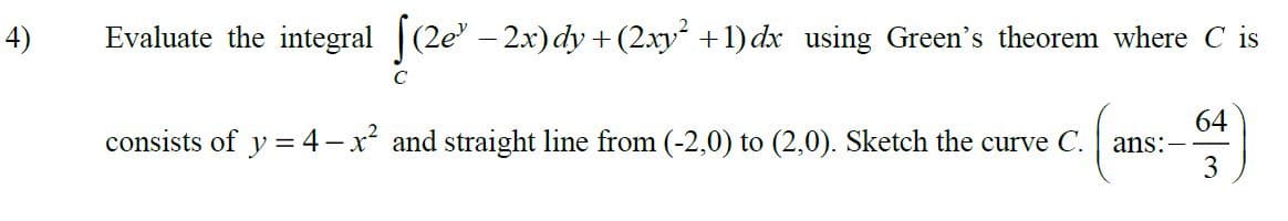 4)
Evaluate the integral (2e-2x) dy + (2xy +1) dx using Green's theorem where C is
C
64
consists of y =4-x² and straight line from (-2,0) to (2,0). Sketch the curve C.
ans:
3
