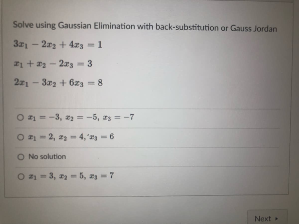 Solve using Gaussian Elimination with back-substitution or Gauss Jordan
3x12x2 + 4x3 = 1
*1 + x2 - 2x3
-
3
2x13x2 + 6x3 = 8
O #₁ = -3, ₂ = −5, 23 = -7
O #₁ = 2, x₂ = 4, x3 = 6
O No solution
O #₁ = 3, x₂ = 5, 23 = 7
Next ▸