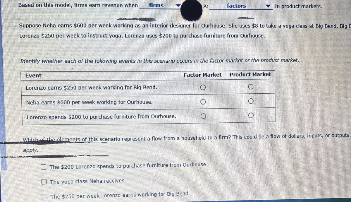 Based on this model, firms earn revenue when
firms
se
factors
in product markets.
Suppose Neha earns $600 per week working as an interior designer for Ourhouse. She uses $8 to take a yoga class at Big Bend. Big B
Lorenzo $250 per week to instruct yoga. Lorenzo uses $200 to purchase furniture from Ourhouse.
Identify whether each of the following events in this scenario occurs in the factor market or the product market.
Event
Lorenzo earns $250 per week working for Big Bend.
Neha earns $600 per week working for Ourhouse.
Lorenzo spends $200 to purchase furniture from Ourhouse.
Factor Market Product Market
O
Which of the elements of this scenario represent a flow from a household to a firm? This could be a flow of dollars, inputs, or outputs.
apply.
The $200 Lorenzo spends to purchase furniture from Ourhouse
The yoga class Neha receives
The $250 per week Lorenzo earns working for Big Bend