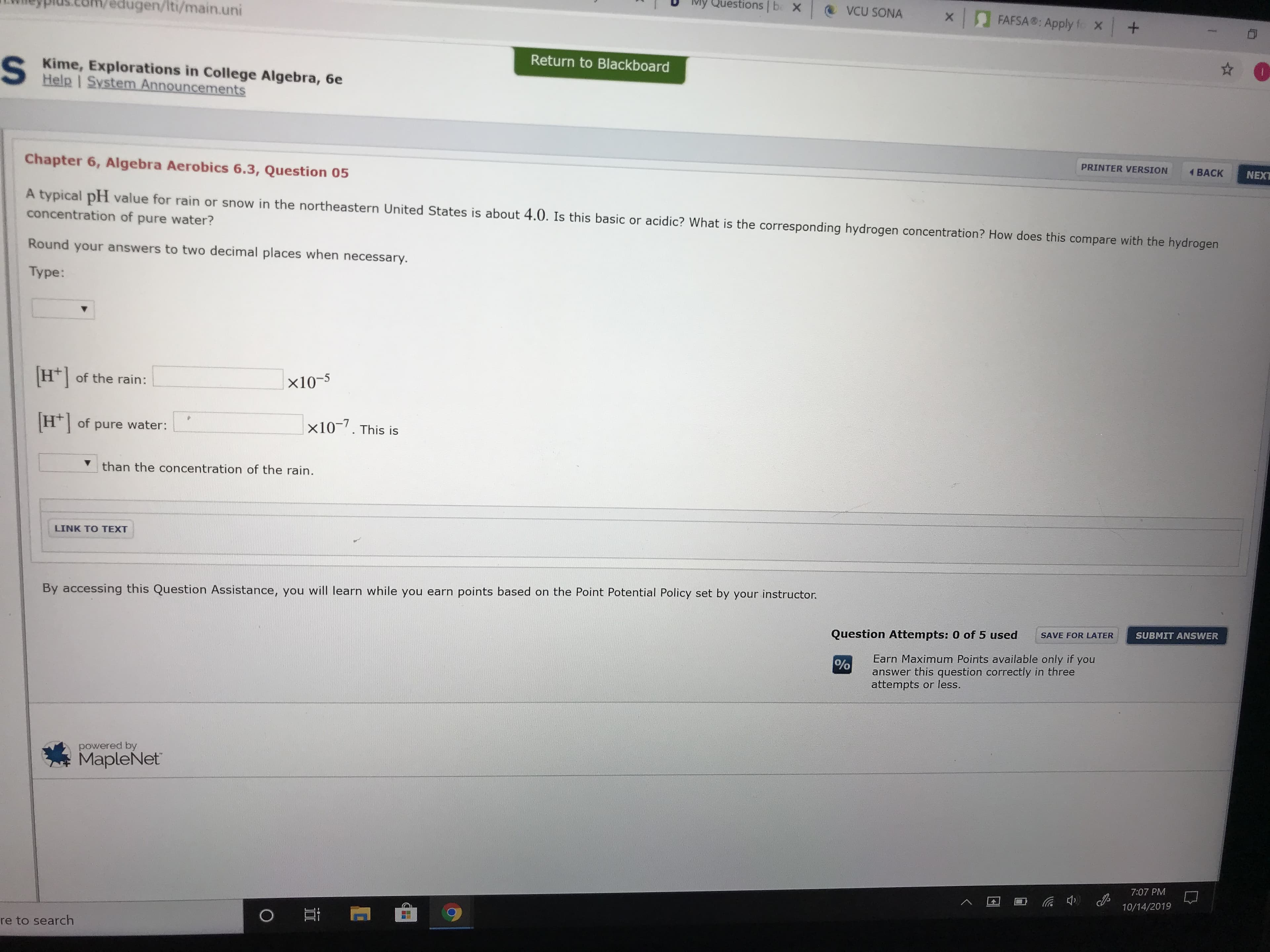 My Questions b X
VCU SONA
FAFSA: Apply f X +
X
edugen/Iti/main.uni
Return to Blackboard
S
Kime, Explorations in College Algebra, 6e
Help | System Announcements
PRINTER VERSION
BACK
NEXT
Chapter 6, Algebra Aerobics 6.3, Question 05
A typical pH value for rain or snow in the northeastern United States is about 4.0. Is this basic or acidic? What is the corresponding hydrogen concentration? How does this compare with the hydrogen
concentration of pure water?
Round your answers to two decimal places when necessary
Type:
Hof the rain:
x10-5
x10. This is
H of pure water:
than the concentration of the rain.
LINK TO TEXT
By accessing this Question Assistance, you will learn while you earn points based on the Point Potential Policy set by your instructor.
SUBMIT ANSWER
SAVE FOR LATER
Question Attempts: 0 of 5 used
Earn Maximum Points available only if you
answer this question correctly in three
attempts or less.
%
powered by
MapleNet
7:07 PM
10/14/2019
re to search
