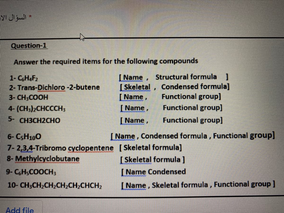 * السؤال الا
Question-1
Answer the required items for the following compounds
1- CHAF2
2- Trans-Dichloro -2-butene
3- CH;COOH
4- (CH:)2CHCCCH3
[Name, Structural formula ]
[ Skeletal, Condensed formula]
Functional group]
Functional group]
[Name,
[ Name,
[ Name,
5- CH3CH2CHO
Functional group]
[Name, Condensed formula, Functional group]
6- CSH100
7- 2,3,4-Tribromo cyclopentene [Skeletal formula]
8-Methylcyclobutane
[ Skeletal formula ]
[ Name Condensed
9- CH,COOCH3
10- CH3CH2CH2CH2CH2CHCH2
[Name, Skeletal formula, Functional group]
Add file
