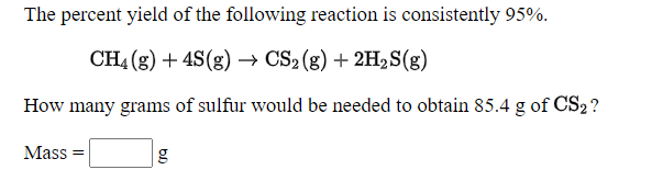 The percent yield of the following reaction is consistently 95%.
CH4 (8) + 4S(8) → CS2 (g) + 2H2S(g)
How many grams of sulfur would be needed to obtain 85.4 g of CS2?
Mass =
