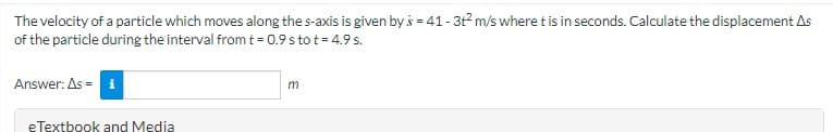 The velocity of a particle which moves along the s-axis is given by s = 41 - 3t² m/s where t is in seconds. Calculate the displacement As
of the particle during the interval from t = 0.9 s to t = 4.9 s.
Answer: As = i
eTextbook and Media
m