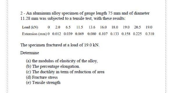 2- An aluminum alloy specimen of gauge length 75 mm and of diameter
11.28 mm was subjected to a tensile test, with these results:
Load (kN)
O 2.0 6.5 11.5 13.6 16.0 18.0 19.0 20.5 19.0
Extension (mm) 0 0.012 0.039 0.069 0.080 0.107 0.133 0.158 0.225 0.310
The specimen fractured at a load of 19.0 kN.
Determine
(a) the modulus of elasticity of the alloy,
(b) The percentage elongation.
(c) The ductility in tem of reduction of area
(d) Fracture stress
(e) Tensile strength
