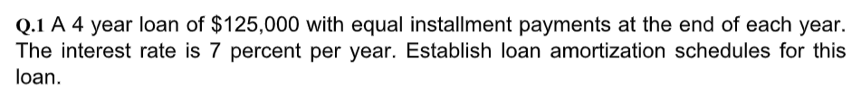 Q.1 A 4 year loan of $125,000 with equal installment payments at the end of each year.
The interest rate is 7 percent per year. Establish loan amortization schedules for this
loan.
