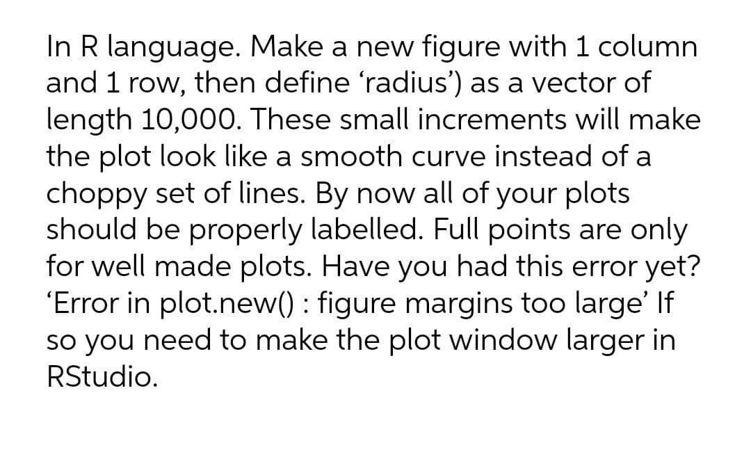 In R language. Make a new figure with 1 column
and 1 row, then define 'radius') as a vector of
length 10,000. These small increments will make
the plot look like a smooth curve instead of a
choppy set of lines. By now all of your plots
should be properly labelled. Full points are only
for well made plots. Have you had this error yet?
'Error in plot.new() : figure margins too large' If
so you need to make the plot window larger in
RStudio.
