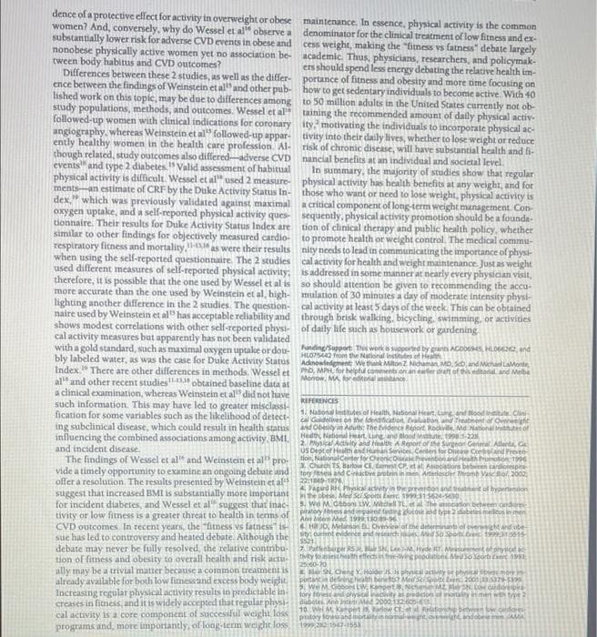 dence of a protective effect for activity in overweight or obese maintenance. In essence, physical activity is the common
women? And, conversely, why do Wessel et al" observe a
substantially lower risk for adverse CVD events in obese and
nonobese physically active women yet no association be- academic. Thus, physicians, researchers, and policymak-
tween body habitus and CVD outcomes?
Differences between these 2 studies, as well as the differ-
ence between the findings of Weinstein et al and other pub- how to get sedentary individuals to become active. With 40
lished work on this topic, may be due to differences among
study populations, methods, and outcomes. Wessel et al taining the recommended amount of daily physical activ-
followed-up women with clinical indications for coronary ity motivating the individuals to incorporate physical ac-
angiography, whereas Weinstein et al" followed-up appar- tivity into their daily lives, whether to lose weight or reduce
ently healthy women in the health care profession. Al-
though related, study outcomes also differed-adverse CVD nancial benefits at an individual and societal level.
events" and type 2 diabetes." Valid assessment of habitual
physical activity is difficult. Wessel et al" used 2 measure- physical activity has health benefits at any weight, and for
ments-an estimate of CRF by the Duke Activity Status In- those who want or need to lose weight, physical activity is
dex." which was previously validated against maximal
oxygen uptake, and a self-reported physical activity ques- sequently.physical activity promotion should be a founda-
tionnaire. Their results for Duke Activity Status Index are
similar to other findings for objectively measured cardio-
respiratory fitness and mortality, as were their results nity needs to lead in communicating the importance of physi-
when using the self-reported questionnaire. The 2 studies cal activity for health and weight maintenance. Just as weight
used different measures of sel-reported physical activity: is addressed in some manner at nearly every physician visit,
therefore, it is possible that the one used by Wessel et al is so should attention be given to recommending the accu-
more accurate than the one used by Weinstein et al, high- mulation of 30 minutes a day of moderate intensity physi-
lighting another difference in the 2 studies. The question- cal activity at least 5 days of the week. This can be obtained
naire used by Weinstein et al" has acceptable reliability and through brisk walking, bicycling, swimming, or activities
shows modest correlations with other self-reported physi- of daily life such as housework or gardening.
cal activity measures but apparently has not been validated
with a gold standard, such as maximal oxygen uptake ordou-
bly labeled water, as was the case for Duke Activity Status Adnoeledgment We thank Miton Z Nichaman, MO. SD, and Michael LaMonte
Index." There are other differences in methods. Wessel et b, MPH for helptul comements on an earler draft of this editorial. and Melbe
al" and other recent studies"D obtained baseline data at
a clinical examination, whereas Weinstein et al" did not have
such information. This may have led to greater misclassi-
fication for some variables such as the likelibood of detect-
ing subclinical discase, which could result in health status
influencing the combined associations among activity, BMI,
and incident disease.
The findings of Wessel et al" and Weinstein et al" pro-
vide a timely opportunity to examine an ongoing debate and
offer a resolution The results presented by Weinstein et al
suggest that increased BMI is substantially more important in the obese. Med Si Sports kae. 1915624-0
for incident diabetes, and Wessel et al" suggest that inac-
tivity or low fitness is a greater threat to health in terms of
CVD outcomes In recent years, the "fitness vs fatness" is-
sue has led to controversy and heated debate. Although the oent evidente and resarch e ed So Sporti.bei n1
debate may never be fully resolved, the relative contribu-
tion of fitness and obesity to overall health and risk actu-
ally may be a trivial matter because a common treatment is
already available for both low fitnessand excess body weight.
Increasing regular physical activity results in predictable in-
creases in fitness, and it is widely accepted that regular physi-
cal activity is a core component of successful weight los
programs and, more importantly, of long-term weight loss
denominator for the clinical treatment of low fitness and ex-
cess weight, making the "fitness vs fatness" debate largely
ers should spend less energy debating the relative health im-
portance of fitness and obesity and more time focusing on
to 50 million adults in the United States currently not ob-
risk of chronic disease, will have substantial health and fi-
In summary, the majority of studies show that regular
a critical component of long-term weight management. Con-
tion of clinical therapy and public health policy, whether
to promote health or weight control. The medical commu-
Funding/Support This works sapported by grants ACDD6945, HLD6622, and
HLO7S442 from the National institites of Heath
Monow, MA for editonal atance
REFERENCES
1. National Institutes of Health, Nabonal Hearn, Lung and ood intitute. Clini-
cal Guidelines on the fdentificabon Evaluatan and Treatment of Ovenweieht
and Obeutyin Adu: The Evidence Report. Rockvile. Md. National insttuter of
Hedth, National art, Lung and alood insttute, t998.1-225.
2. Pysical Ativity and Healte A Report of the Surgean Genetal Allarta, CGa
USDept of Health and Huan Services, Centeri for Dieae Controland Preven-
tion, NationalCenter for ChronicOaePrevenbonand Health Promoton 1956
2. Chuch TS, Barlow CE. tamest CP. et at Asociations betwien
tory ses and Cireactive protein in men Arterioscder Thromb Vasc Bol. 2002
22:19-T876.
A Fagard RH Physical actvity in the prevenbonand tralment al bypertendon
rdiotespire-
5. We M Gbbons LW, Mdhell TL et al he ocation bcheem cndore
patory nes andmpaed fating dutose and type 2dabetes melitus in men
A hitern Med 199913039-96
6 H JO, Melanon Ovevirw of the determiriant of overeight and obe
7 Pattenbarger RS Ma SN, LeeM, Hyde RT. Meueent of physcl ac
tiity to aest hath effects in free-lying populatione Msoport t 19
2560-20
EHar SN Cheng Y, Holder S. phyical activity or phyica mo inh
potantin defining health benets7 Med SeSpoiti ba 200 79-5399
SWe M. Ceons LW Kanget
fory fitrestand ohyscal inacvity a
dubeles Ann ten Aled 2000,1260S-6.
Nehanan MZ MN
redcton of inotaity in men with type 2
hpert
Parlove Ctet l Rtionshp between
10. Wel M
pratory
1999.2801542a553
