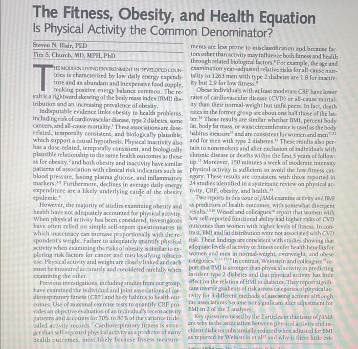 The Fitness, Obesity, and Health Equation
Is Physical Activity the Common Denominator?
Steven N. Blair, PED
ments are less prone to misclassification and because fac-
tors other than activity may influence both fitness and health
through related biological factors." For example, the age and
Tim S. Church, MD, MPH, PhD
HE MODERN LIVING ENVIRONMENT IN DEVELOPED COUN- examination ycar-adjusted relative risks for all-cause mor-
tries is characterized by low daily energy expendi- tality in 1263 men with type 2 diabetes are 1.8 for inactiv-
ture and an abundant and inexpensive food supply, ity but 2.9 for low fitness.
making positive energy balance common. The re-
sult is a rightward skewing of the body mass index (BMI) dis- rates of cardiovascular disease (CVD) or all-cause mortal-
tribution and an increasing prevalence of obesity.
Indisputable evidence links obesity to health problems, rates in the former group are about one half those of the lat-
including risk of cardiovascular disease, type 2 diabetes, some ter." These results are similar whether BMI, percent
cancers, and all-cause mortality.' These associations are dose- fat, body fat mass, or waist circumference is used as the body
related, temporally consistent, and biologically plausible, habitus measure" and are consistent for women and men"
which support a causal hypothesis. Physical inactivity also and for men with type 2 diabetes." These results also per-
has a dose-related, temporally consistent, and biologically tain to nonsmokers and after exclusion of individuals with
plausible relationship to the same health outcomes as those chronic disease or deaths within the first 5 years of follow-
as for obesity, and both obesity and inactivity have similar up." Moreover, 150 minutes a week of moderate intensity
patterns of association with clinical risk indicators such as physical activity is sufficient to avoid the low-fitness cat-
blood pressure, fasting plasma glucose, and inflammatory egory. These results are consistent with those reported in
markers." Furthermore, declines in average daily energy 24 studies identified in a systematic review on physical ac-
expenditure are a likely underlying caufe of the obesity tivity, CRF, obesity, and health."
epidemic."
However, the majority of studies examining obesity and as predictors of health outcomes, with somewhat divergent
health have not adequately accounted for physical activity. results.s Wessel and colleagues“ report that women with
When physical activity has been considered, investigators low self-reported functional ability had higher risks of CVD
have often relied on simple self-report questionnaires in outcomes than women with higher levels of fitness. In con-
which inaccuracy can increase proportionally with the re- trast, BMI and fat distribution were not associated with CVD
spondent's weight. Failure to adequately quantify physical risk. These findings are consistent with studies showing that
activity when examining the risks of obesity is similar to ex- adequate levels of activity or fitness confer health benefits for
ploring risk factors for cancer and misclassifying tobacco women and men in normal-weight, overweight, and obese
use. Physical activity and weight are closely linked and each categories.D In contrast, Weinstein and colleagues" re-
must be measured accurately and considered carefully when port that BMI is stronger than physical activity in predicting
examining the other.
Previous investigations, including studies from our group, effect on the relation of BMI to diabetes. They report signifi-
have examined the individual and joint associations of car- cant inverse gradients of risk across categories of physical ac-
diorespiratory fitness (CRF) and body habitus to health out- tivity for 3 different methods of assessing activity although
comes. Use of maximal exercise tests to quantify CRF pro- the associations became nonsignificant after adjustment for
vides an objective evaluation of an individual's recent activity BMI in 2 of the 3 analyses.
patterns and accounts for 70% to 80% of the variance in de-
tailed activity records.' Cardiorespiratory fitness is stron- are why is the association between physical activity and in-
ger than self-reported physical activity as a predictor of many cident diabetes substantially reduced when adjusted for BMI
health outcotnes, most likely because fitness measure-
Obese individuals with at least moderate CRF have lower
ity than their normal-weight but unfit peers, In fact, death
Two reports in this issue of JAMA examine activity and BMI
incident type 2 diabetes and that physical activity has little
Key questions raised by the 2 articles in this issue of JAMA
as reported by Weinstein et al" and why is there litle evi-
