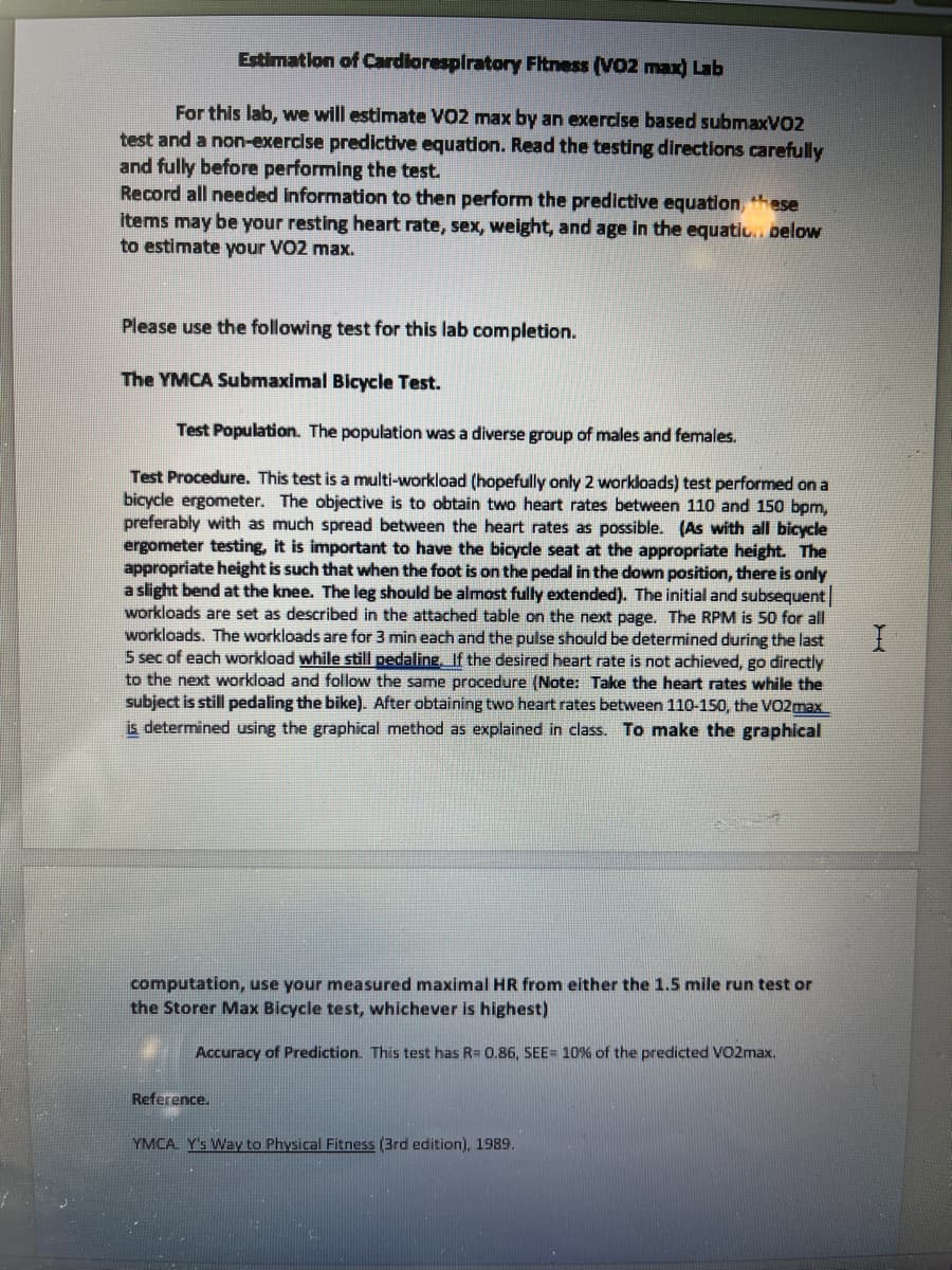 Estimation of Cardlorespiratory Fitness (VO2 max) Lab
For this lab, we will estimate VO2 max by an exercise based submaxV02
test and a non-exercise predictive equation. Read the testing directions carefully
and fully before performing the test.
Record all needed information to then perform the predictive equation, hese
items may be your resting heart rate, sex, weight, and age in the equatiu. below
to estimate your VO2 max.
Please use the following test for this lab completion.
The YMCA Submaximal Bicycle Test.
Test Population. The population was a diverse group of males and females.
Test Procedure. This test is a multi-workload (hopefully only 2 workloads) test performed on a
bicycle ergometer. The objective is to obtain two heart rates between 110 and 150 bpm,
preferably with as much spread between the heart rates as possible. (As with all bicycle
ergometer testing, it is important to have the bicycle seat at the appropriate height. The
appropriate height is such that when the foot is on the pedal in the down position, there is only
a slight bend at the knee. The leg should be almost fully extended). The initial and subsequent
workloads are set as described in the attached table on the next page. The RPM is 50 for all
workloads. The workloads are for 3 min each and the pulse should be determined during the last
5 sec of each workload while still pedaling, If the desired heart rate is not achieved, go directly
to the next workload and follow the same procedure (Note: Take the heart rates while the
subject is still pedaling the bike). After obtaining two heart rates between 110-150, the VO2max
is determined using the graphical method as explained in class. To make the graphical
computation, use your measured maximal HR from either the 1.5 mile run test or
the Storer Max Bicycle test, whichever is highest)
Accuracy of Prediction. This test has R= 0.86, SEE= 10% of the predicted VO2max.
Reference.
YMCA Y's Way to Physical Fitness (3rd edition), 1989.
