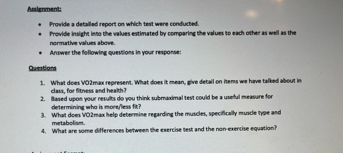 Assignment:
Provide a detailed report on which test were conducted.
Provide insight into the values estimated by comparing the values to each other as well as the
normative values above.
Answer the following questions in your response:
Questions
1. What does VO2max represent. What does it mean, give detail on items we have talked about in
dass, for fitness and health?
2. Based upon your results do you think submaximal test could be a useful measure for
determining who is more/less fit?
3. What does VO2max help determine regarding the muscles, specifically muscle type and
metabolism.
4. What are some differences between the exercise test and the non-exercise equation?
