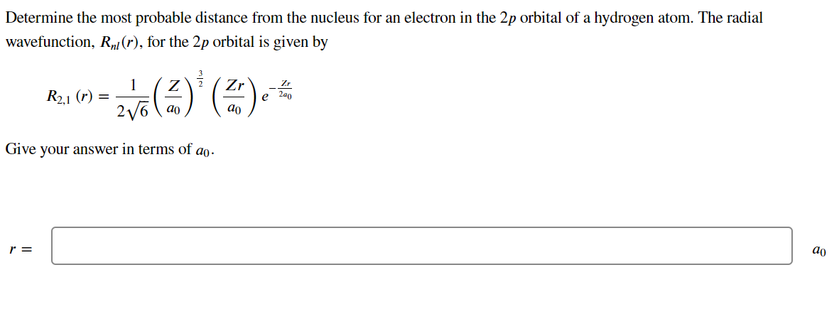 Determine the most probable distance from the nucleus for an electron in the 2p orbital of a hydrogen atom. The radial
wavefunction, Rµ1 (r), for the 2p orbital is given by
1
R2.1 (r) =
Zr
2a0
e
2 V6 \ ao
ao
Give
your answer in terms of ao.
r =
ao
