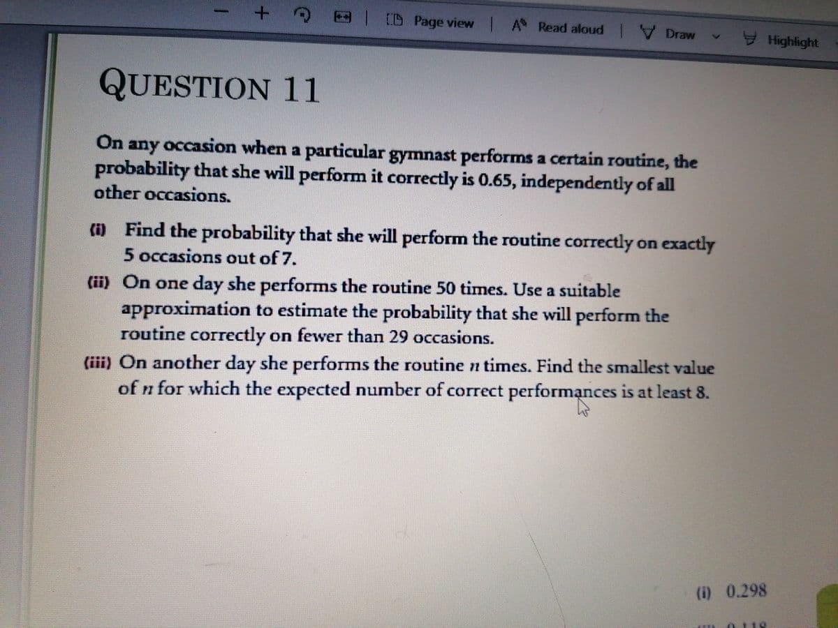 D Page view A Read aloud V Draw
I Highlight
QUESTION 11
On
any occasion when a particular gymnast performs a certain routine, the
probability that she will perforrm it correctly is 0.65, independently of all
other occasions.
(i) Find the probability that she will perform the routine correctly on exactly
5 occasions out of 7.
(ii) On one day she performs the routine 50 times. Use a suitable
approximation to estimate the probability that she will perform the
routine correctly on fewer than 29 occasions.
(iii) On another day she performs the routine n times. Find the smallest value
of n for which the expected number of correct performạnces is at least 8.
(i) 0.298
