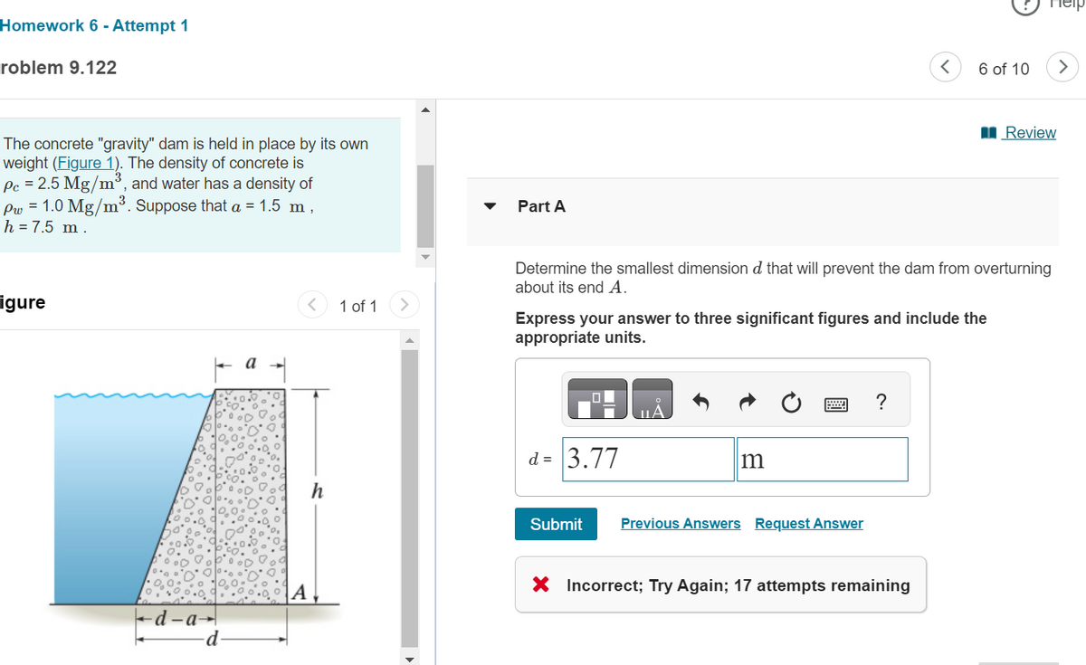 Homework 6- Attempt 1
roblem 9.122
The concrete "gravity" dam is held in place by its own
weight (Figure 1). The density of concrete is
Pc = 2.5 Mg/m³, and water has a density of
P = 1.0 Mg/m³. Suppose that a = 1.5 m
h = 7.5 m.
igure
a
A
-d-a-
-d-
<
1 of 1
>
h
Part A
6 of 10
>
■Review
Determine the smallest dimension & that will prevent the dam from overturning
about its end A.
Express your answer to three significant figures and include the
appropriate units.
d= 3.77
A
m
Submit
Previous Answers Request Answer
?
Incorrect; Try Again; 17 attempts remaining